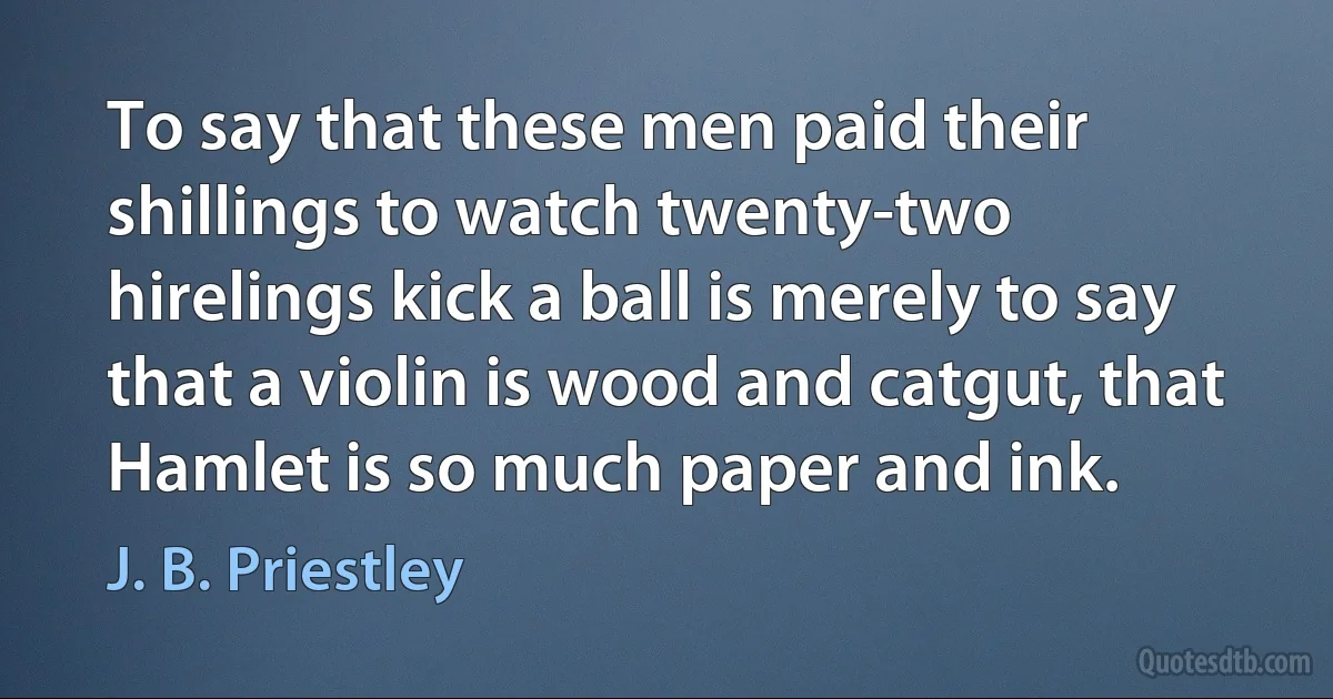 To say that these men paid their shillings to watch twenty-two hirelings kick a ball is merely to say that a violin is wood and catgut, that Hamlet is so much paper and ink. (J. B. Priestley)