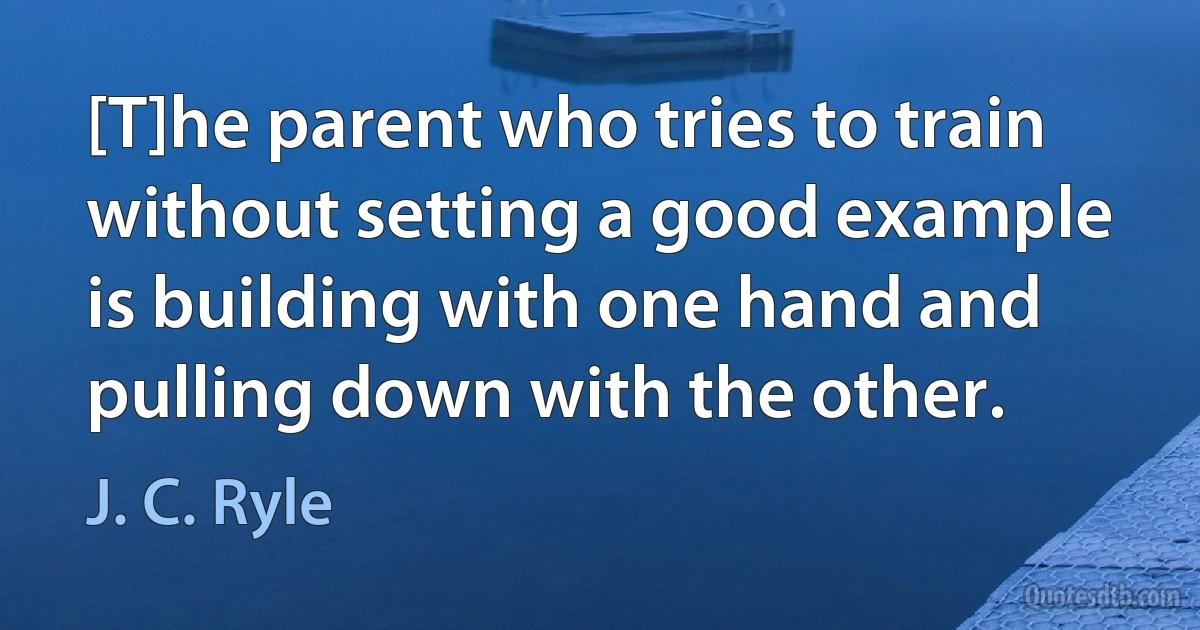 [T]he parent who tries to train without setting a good example is building with one hand and pulling down with the other. (J. C. Ryle)