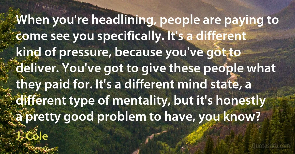 When you're headlining, people are paying to come see you specifically. It's a different kind of pressure, because you've got to deliver. You've got to give these people what they paid for. It's a different mind state, a different type of mentality, but it's honestly a pretty good problem to have, you know? (J. Cole)