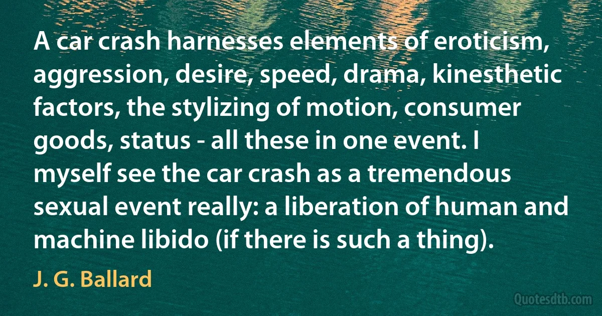A car crash harnesses elements of eroticism, aggression, desire, speed, drama, kinesthetic factors, the stylizing of motion, consumer goods, status - all these in one event. I myself see the car crash as a tremendous sexual event really: a liberation of human and machine libido (if there is such a thing). (J. G. Ballard)