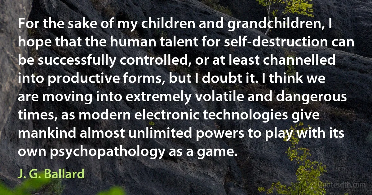 For the sake of my children and grandchildren, I hope that the human talent for self-destruction can be successfully controlled, or at least channelled into productive forms, but I doubt it. I think we are moving into extremely volatile and dangerous times, as modern electronic technologies give mankind almost unlimited powers to play with its own psychopathology as a game. (J. G. Ballard)