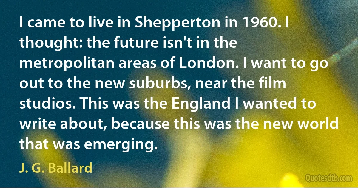 I came to live in Shepperton in 1960. I thought: the future isn't in the metropolitan areas of London. I want to go out to the new suburbs, near the film studios. This was the England I wanted to write about, because this was the new world that was emerging. (J. G. Ballard)