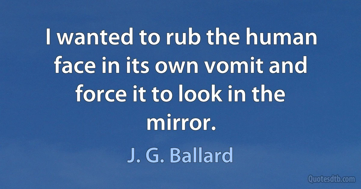 I wanted to rub the human face in its own vomit and force it to look in the mirror. (J. G. Ballard)