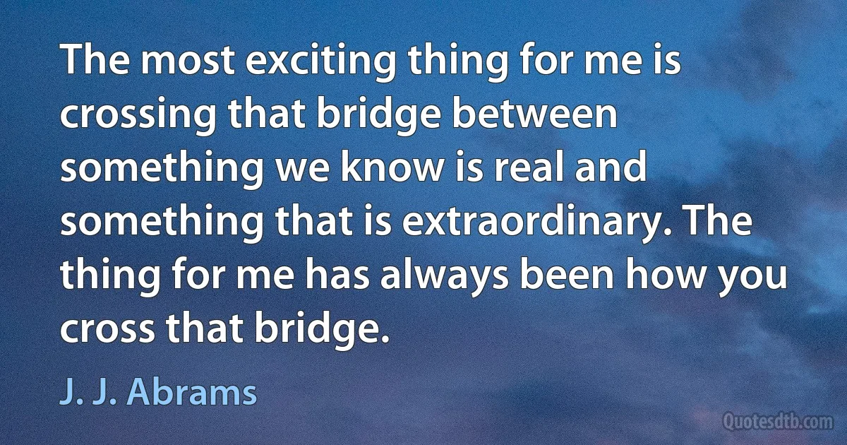 The most exciting thing for me is crossing that bridge between something we know is real and something that is extraordinary. The thing for me has always been how you cross that bridge. (J. J. Abrams)