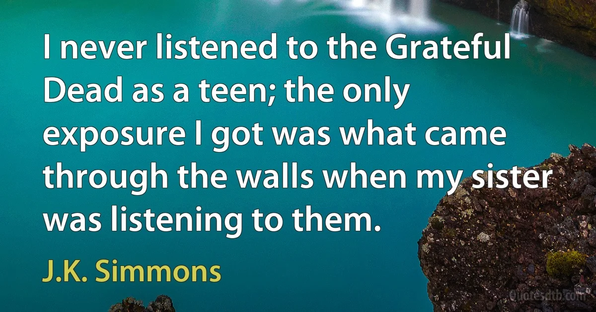 I never listened to the Grateful Dead as a teen; the only exposure I got was what came through the walls when my sister was listening to them. (J.K. Simmons)