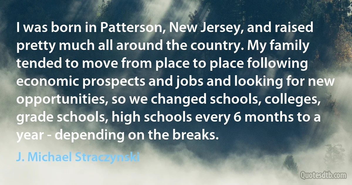 I was born in Patterson, New Jersey, and raised pretty much all around the country. My family tended to move from place to place following economic prospects and jobs and looking for new opportunities, so we changed schools, colleges, grade schools, high schools every 6 months to a year - depending on the breaks. (J. Michael Straczynski)