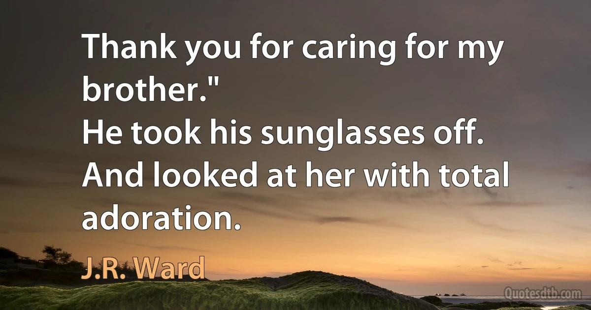 Thank you for caring for my brother."
He took his sunglasses off.
And looked at her with total adoration. (J.R. Ward)