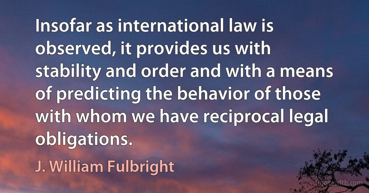 Insofar as international law is observed, it provides us with stability and order and with a means of predicting the behavior of those with whom we have reciprocal legal obligations. (J. William Fulbright)