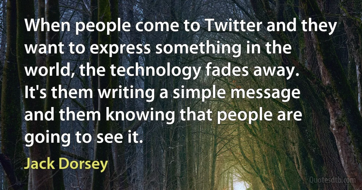 When people come to Twitter and they want to express something in the world, the technology fades away. It's them writing a simple message and them knowing that people are going to see it. (Jack Dorsey)