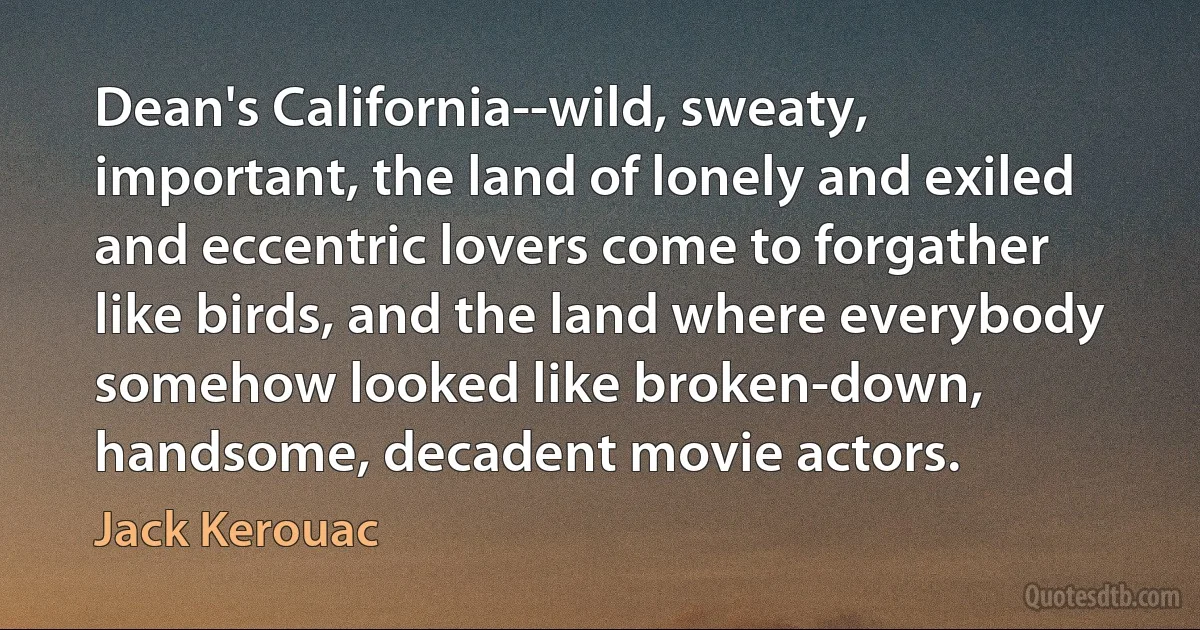 Dean's California--wild, sweaty, important, the land of lonely and exiled and eccentric lovers come to forgather like birds, and the land where everybody somehow looked like broken-down, handsome, decadent movie actors. (Jack Kerouac)