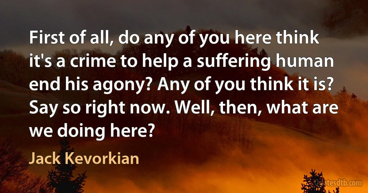 First of all, do any of you here think it's a crime to help a suffering human end his agony? Any of you think it is? Say so right now. Well, then, what are we doing here? (Jack Kevorkian)