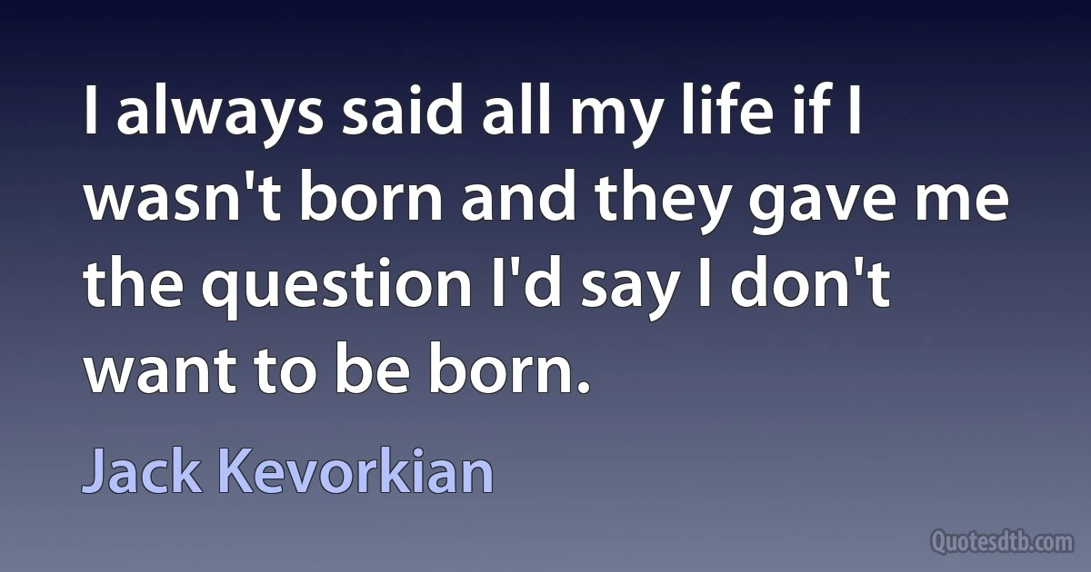 I always said all my life if I wasn't born and they gave me the question I'd say I don't want to be born. (Jack Kevorkian)