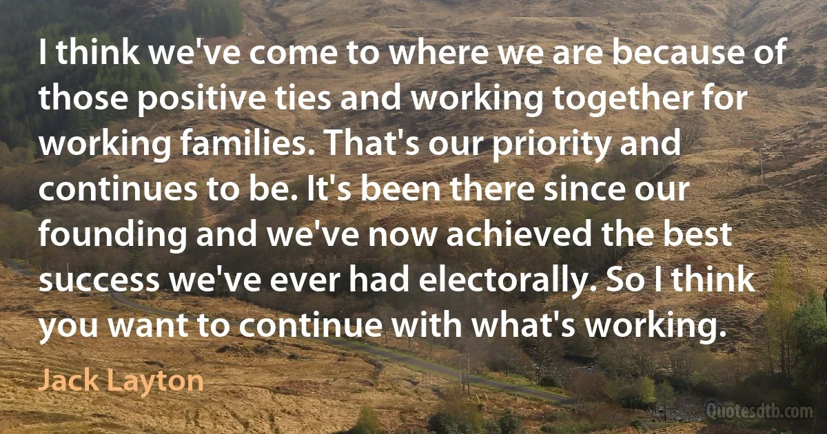 I think we've come to where we are because of those positive ties and working together for working families. That's our priority and continues to be. It's been there since our founding and we've now achieved the best success we've ever had electorally. So I think you want to continue with what's working. (Jack Layton)