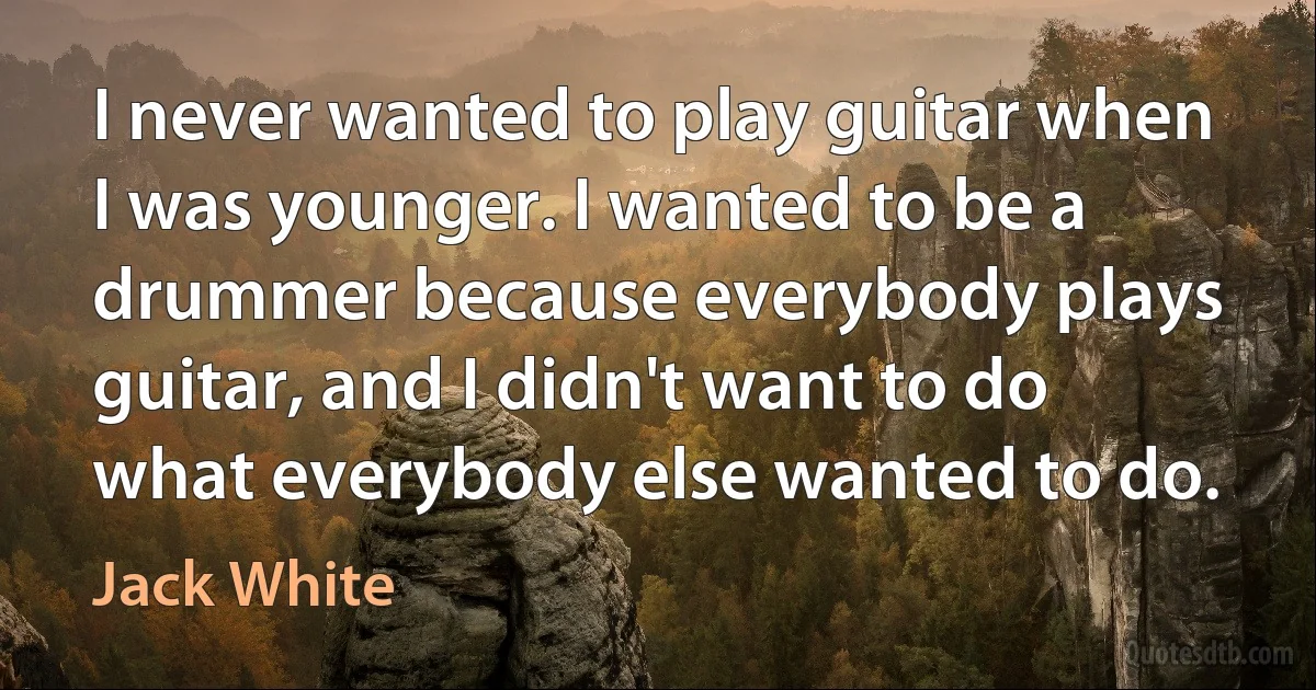 I never wanted to play guitar when I was younger. I wanted to be a drummer because everybody plays guitar, and I didn't want to do what everybody else wanted to do. (Jack White)