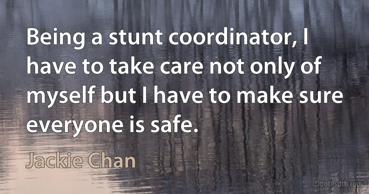 Being a stunt coordinator, I have to take care not only of myself but I have to make sure everyone is safe. (Jackie Chan)