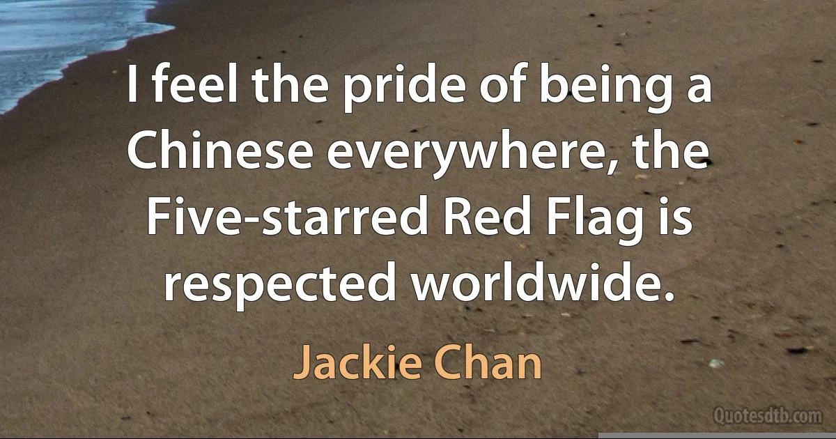 I feel the pride of being a Chinese everywhere, the Five-starred Red Flag is respected worldwide. (Jackie Chan)