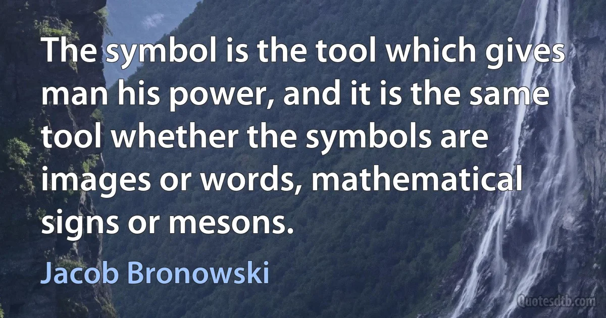 The symbol is the tool which gives man his power, and it is the same tool whether the symbols are images or words, mathematical signs or mesons. (Jacob Bronowski)