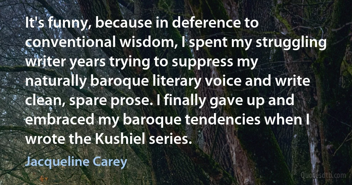 It's funny, because in deference to conventional wisdom, I spent my struggling writer years trying to suppress my naturally baroque literary voice and write clean, spare prose. I finally gave up and embraced my baroque tendencies when I wrote the Kushiel series. (Jacqueline Carey)