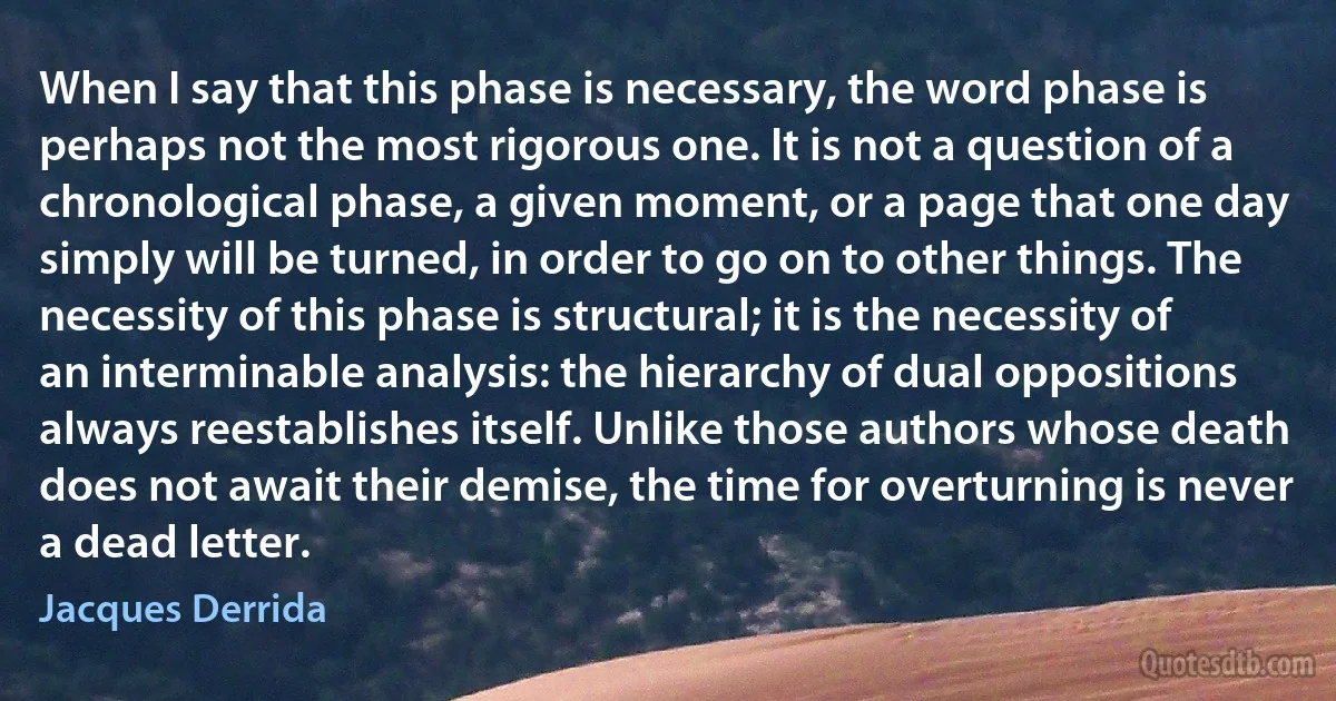 When I say that this phase is necessary, the word phase is perhaps not the most rigorous one. It is not a question of a chronological phase, a given moment, or a page that one day simply will be turned, in order to go on to other things. The necessity of this phase is structural; it is the necessity of an interminable analysis: the hierarchy of dual oppositions always reestablishes itself. Unlike those authors whose death does not await their demise, the time for overturning is never a dead letter. (Jacques Derrida)