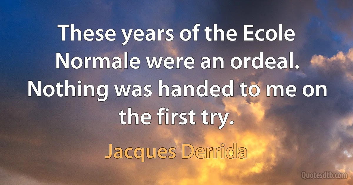 These years of the Ecole Normale were an ordeal. Nothing was handed to me on the first try. (Jacques Derrida)