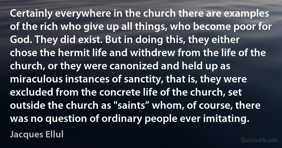 Certainly everywhere in the church there are examples of the rich who give up all things, who become poor for God. They did exist. But in doing this, they either chose the hermit life and withdrew from the life of the church, or they were canonized and held up as miraculous instances of sanctity, that is, they were excluded from the concrete life of the church, set outside the church as "saints” whom, of course, there was no question of ordinary people ever imitating. (Jacques Ellul)