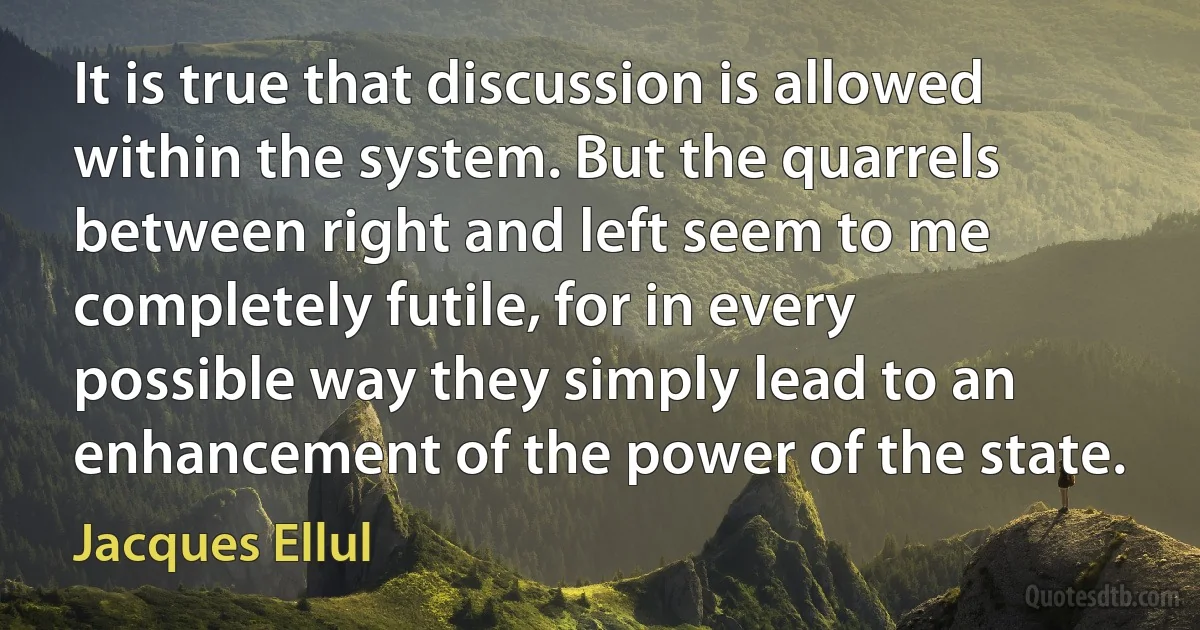 It is true that discussion is allowed within the system. But the quarrels between right and left seem to me completely futile, for in every possible way they simply lead to an enhancement of the power of the state. (Jacques Ellul)