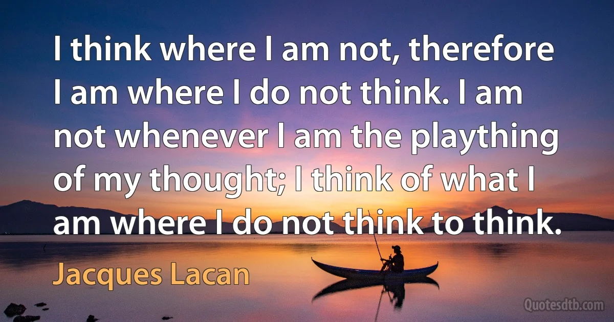 I think where I am not, therefore I am where I do not think. I am not whenever I am the plaything of my thought; I think of what I am where I do not think to think. (Jacques Lacan)