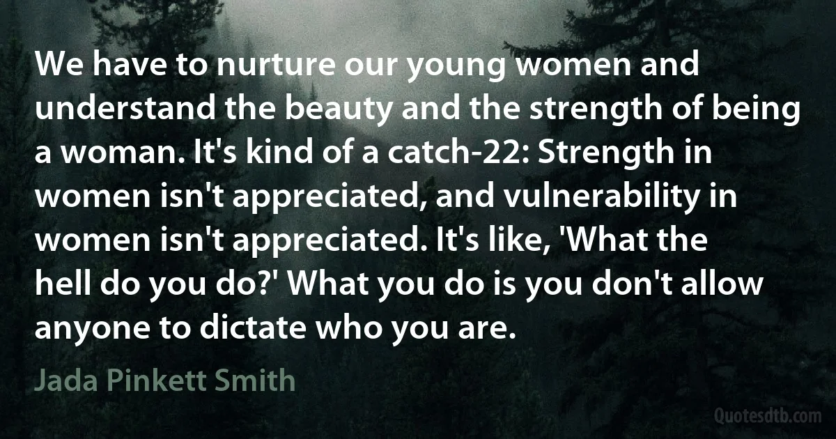 We have to nurture our young women and understand the beauty and the strength of being a woman. It's kind of a catch-22: Strength in women isn't appreciated, and vulnerability in women isn't appreciated. It's like, 'What the hell do you do?' What you do is you don't allow anyone to dictate who you are. (Jada Pinkett Smith)