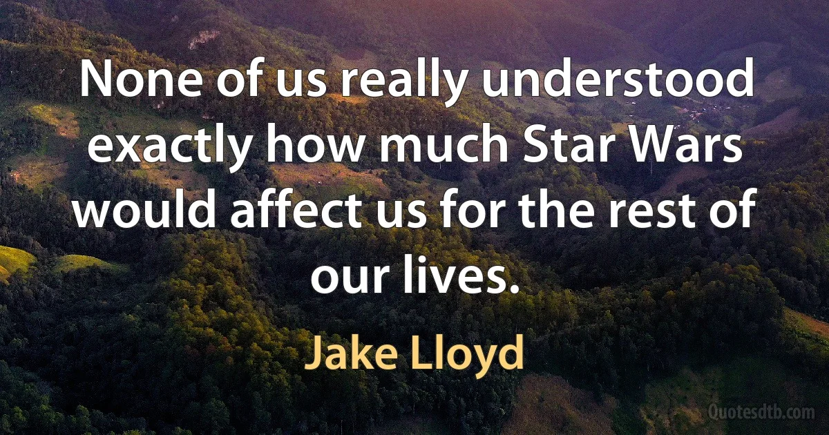 None of us really understood exactly how much Star Wars would affect us for the rest of our lives. (Jake Lloyd)