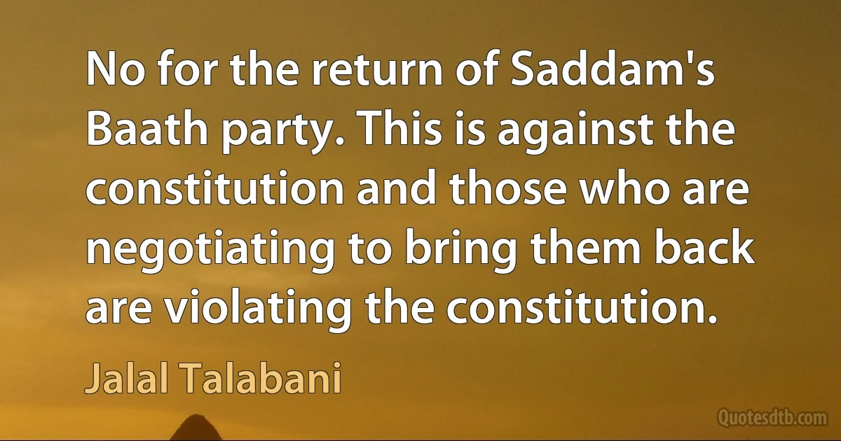 No for the return of Saddam's Baath party. This is against the constitution and those who are negotiating to bring them back are violating the constitution. (Jalal Talabani)