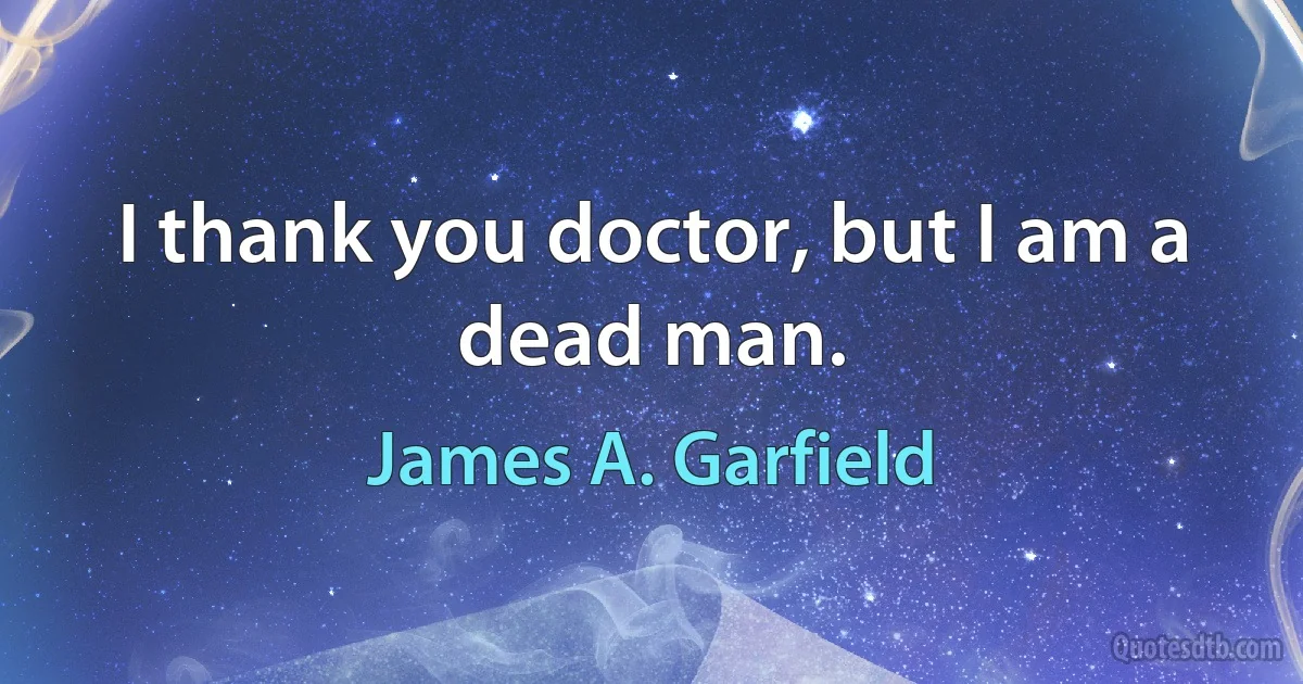 I thank you doctor, but I am a dead man. (James A. Garfield)