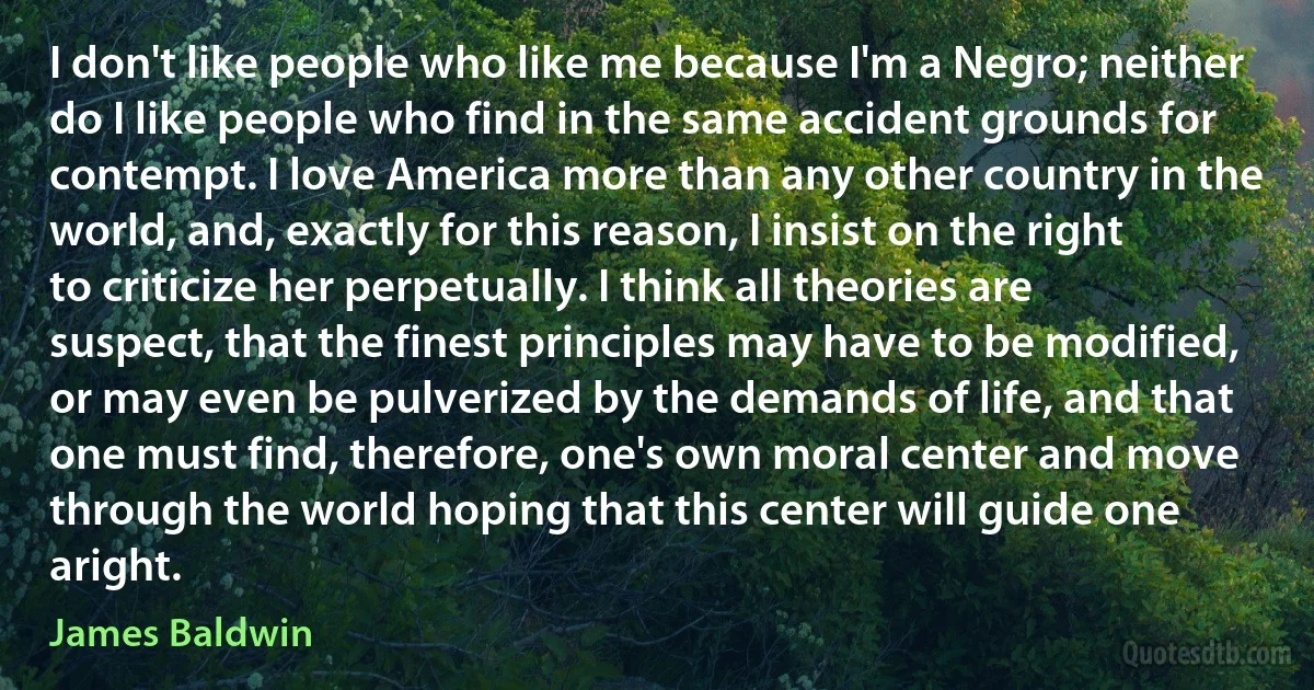 I don't like people who like me because I'm a Negro; neither do I like people who find in the same accident grounds for contempt. I love America more than any other country in the world, and, exactly for this reason, I insist on the right to criticize her perpetually. I think all theories are suspect, that the finest principles may have to be modified, or may even be pulverized by the demands of life, and that one must find, therefore, one's own moral center and move through the world hoping that this center will guide one aright. (James Baldwin)