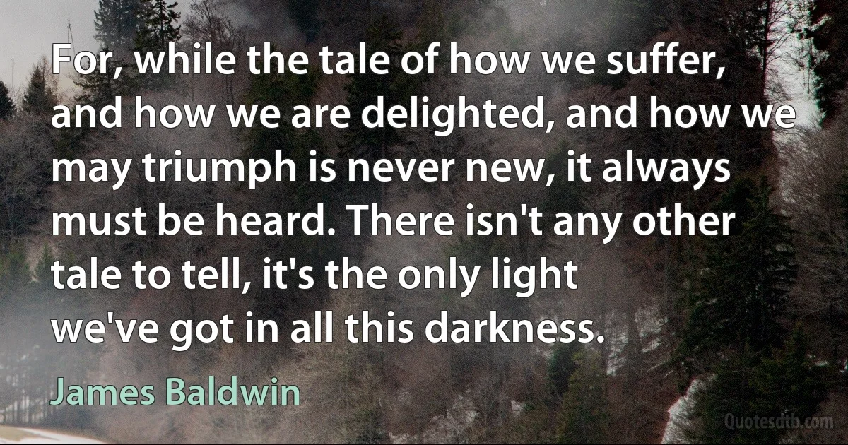 For, while the tale of how we suffer, and how we are delighted, and how we may triumph is never new, it always must be heard. There isn't any other tale to tell, it's the only light we've got in all this darkness. (James Baldwin)