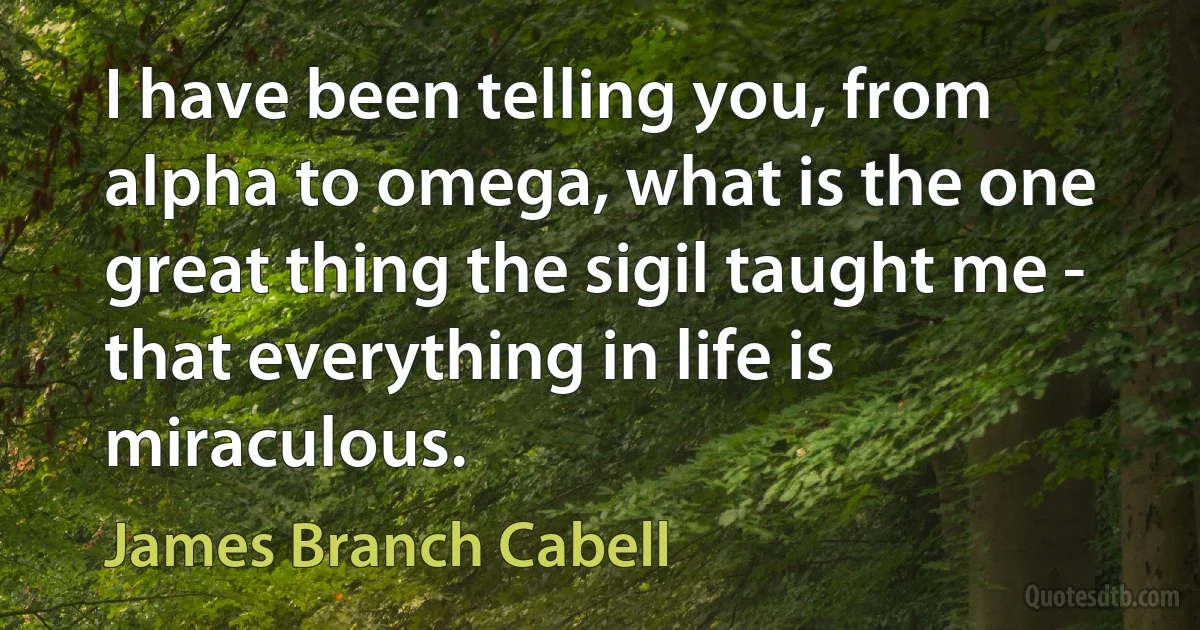 I have been telling you, from alpha to omega, what is the one great thing the sigil taught me - that everything in life is miraculous. (James Branch Cabell)