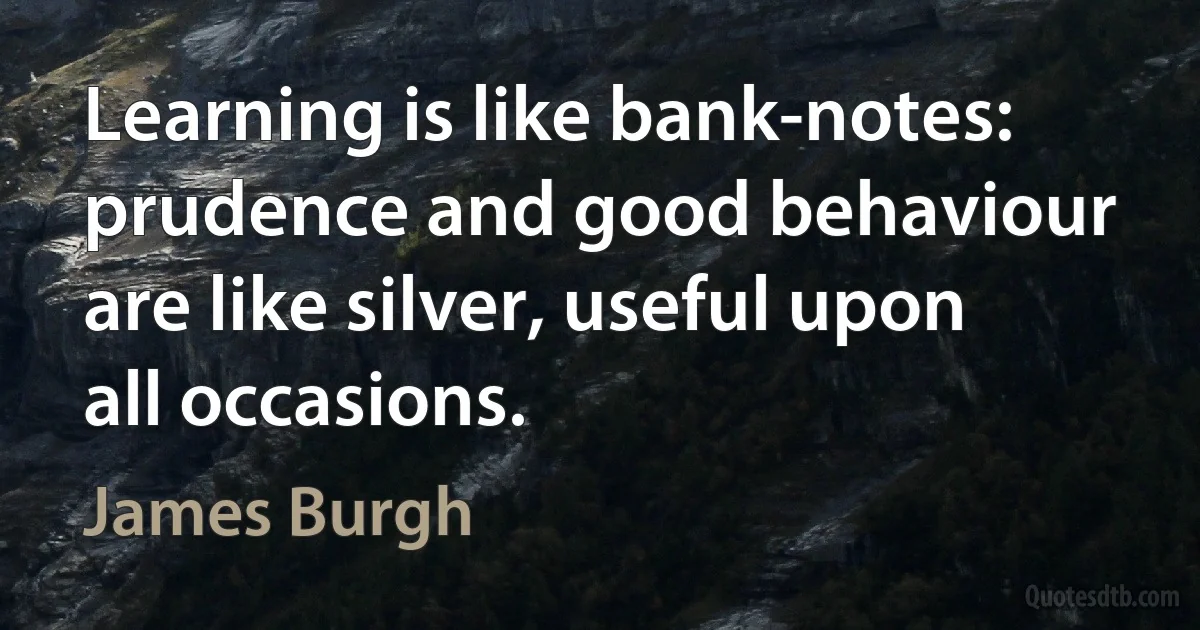 Learning is like bank-notes: prudence and good behaviour are like silver, useful upon all occasions. (James Burgh)