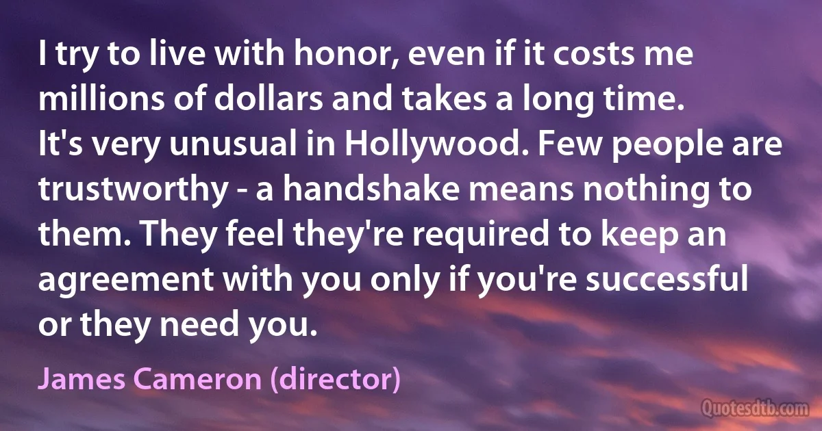 I try to live with honor, even if it costs me millions of dollars and takes a long time. It's very unusual in Hollywood. Few people are trustworthy - a handshake means nothing to them. They feel they're required to keep an agreement with you only if you're successful or they need you. (James Cameron (director))