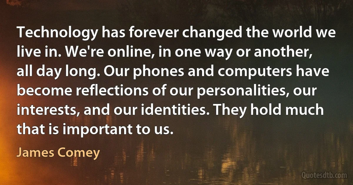 Technology has forever changed the world we live in. We're online, in one way or another, all day long. Our phones and computers have become reflections of our personalities, our interests, and our identities. They hold much that is important to us. (James Comey)