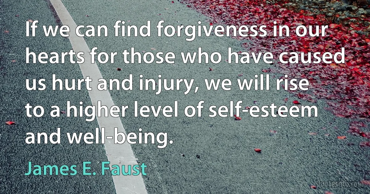 If we can find forgiveness in our hearts for those who have caused us hurt and injury, we will rise to a higher level of self-esteem and well-being. (James E. Faust)