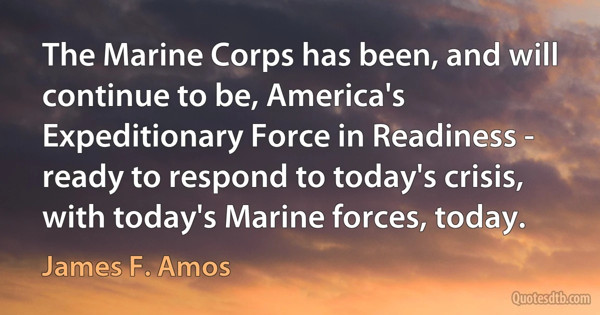 The Marine Corps has been, and will continue to be, America's Expeditionary Force in Readiness - ready to respond to today's crisis, with today's Marine forces, today. (James F. Amos)