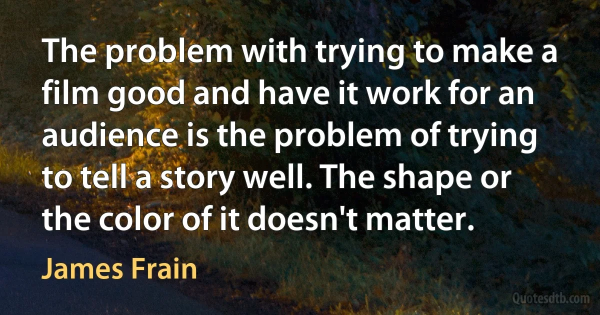 The problem with trying to make a film good and have it work for an audience is the problem of trying to tell a story well. The shape or the color of it doesn't matter. (James Frain)