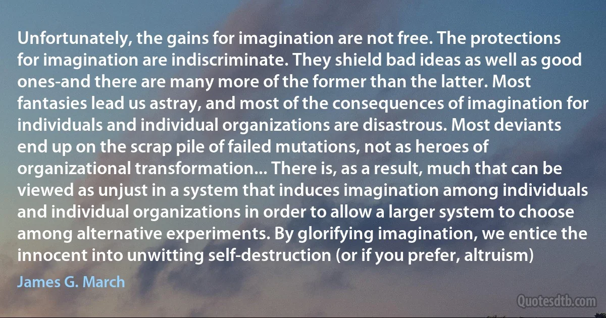 Unfortunately, the gains for imagination are not free. The protections for imagination are indiscriminate. They shield bad ideas as well as good ones-and there are many more of the former than the latter. Most fantasies lead us astray, and most of the consequences of imagination for individuals and individual organizations are disastrous. Most deviants end up on the scrap pile of failed mutations, not as heroes of organizational transformation... There is, as a result, much that can be viewed as unjust in a system that induces imagination among individuals and individual organizations in order to allow a larger system to choose among alternative experiments. By glorifying imagination, we entice the innocent into unwitting self-destruction (or if you prefer, altruism) (James G. March)