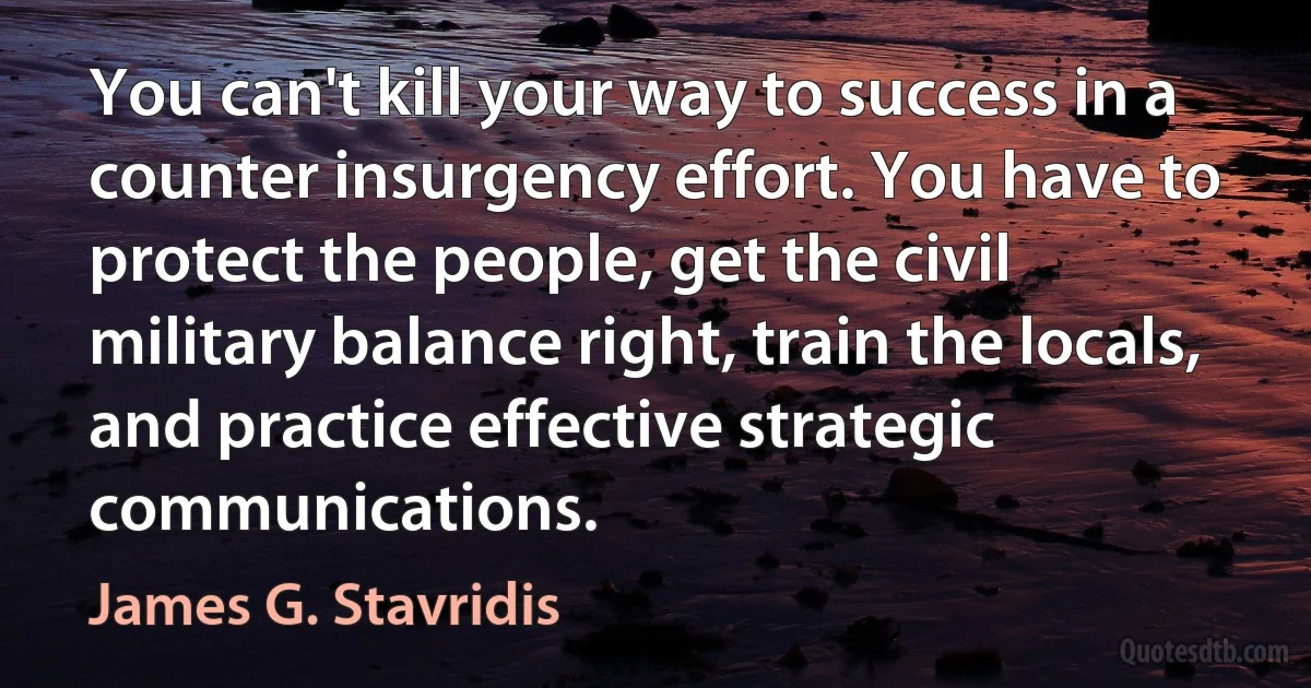 You can't kill your way to success in a counter insurgency effort. You have to protect the people, get the civil military balance right, train the locals, and practice effective strategic communications. (James G. Stavridis)