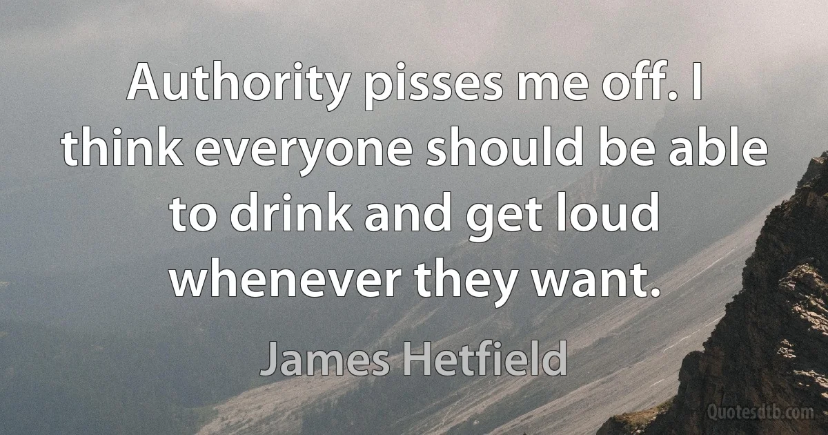 Authority pisses me off. I think everyone should be able to drink and get loud whenever they want. (James Hetfield)