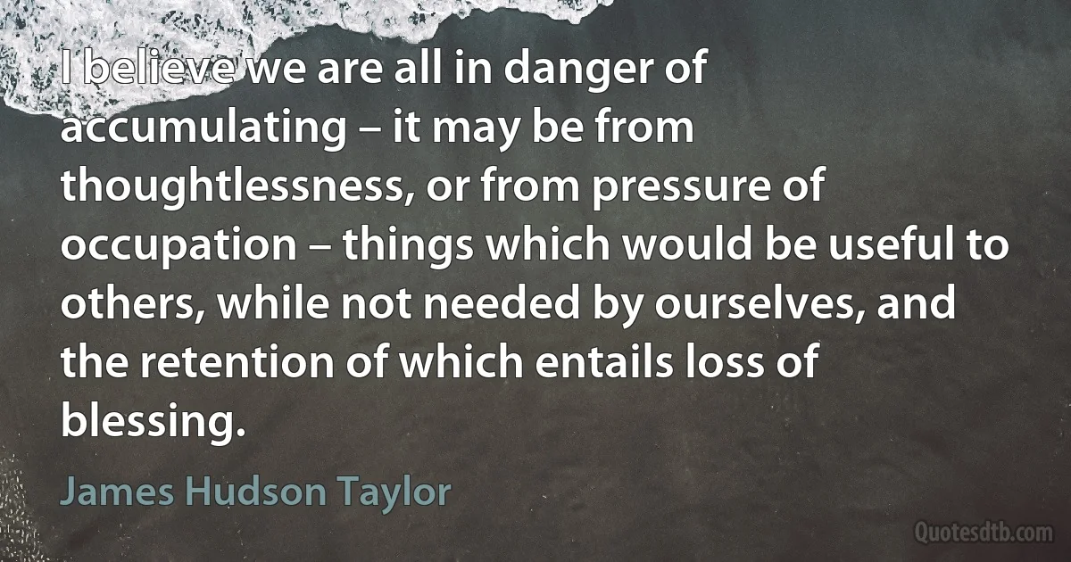 I believe we are all in danger of accumulating – it may be from thoughtlessness, or from pressure of occupation – things which would be useful to others, while not needed by ourselves, and the retention of which entails loss of blessing. (James Hudson Taylor)