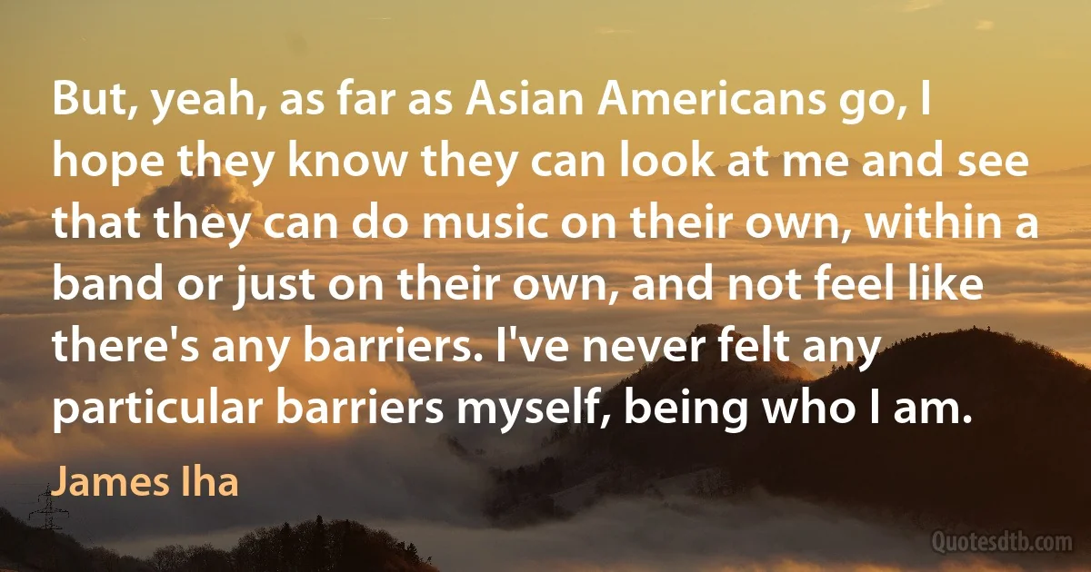 But, yeah, as far as Asian Americans go, I hope they know they can look at me and see that they can do music on their own, within a band or just on their own, and not feel like there's any barriers. I've never felt any particular barriers myself, being who I am. (James Iha)