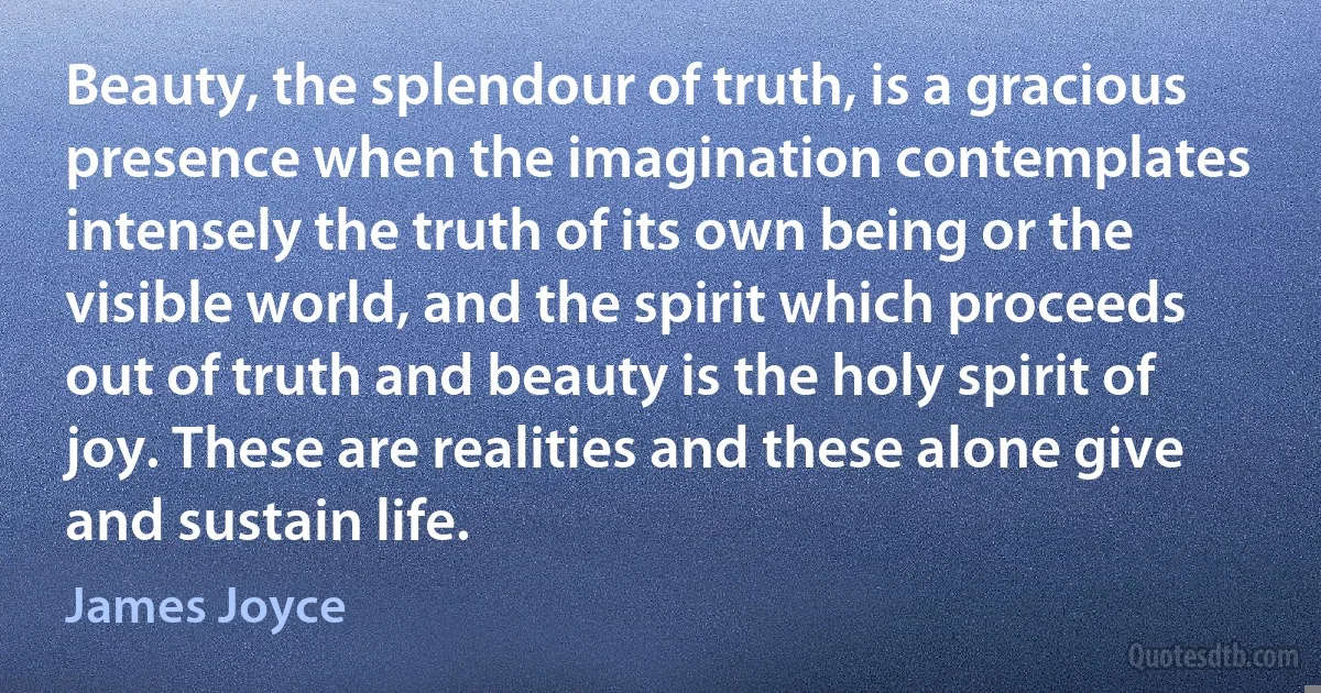 Beauty, the splendour of truth, is a gracious presence when the imagination contemplates intensely the truth of its own being or the visible world, and the spirit which proceeds out of truth and beauty is the holy spirit of joy. These are realities and these alone give and sustain life. (James Joyce)