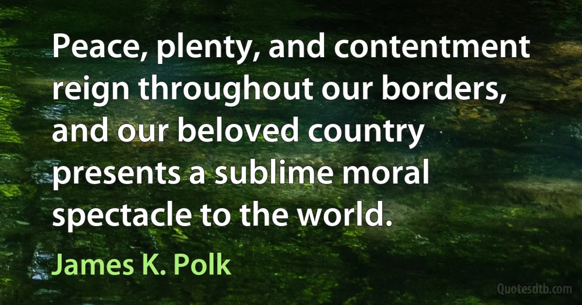 Peace, plenty, and contentment reign throughout our borders, and our beloved country presents a sublime moral spectacle to the world. (James K. Polk)