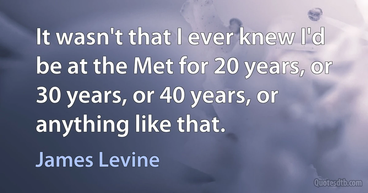 It wasn't that I ever knew I'd be at the Met for 20 years, or 30 years, or 40 years, or anything like that. (James Levine)