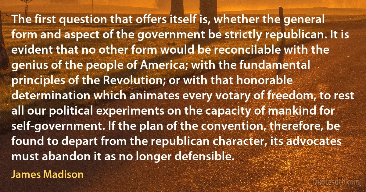 The first question that offers itself is, whether the general form and aspect of the government be strictly republican. It is evident that no other form would be reconcilable with the genius of the people of America; with the fundamental principles of the Revolution; or with that honorable determination which animates every votary of freedom, to rest all our political experiments on the capacity of mankind for self-government. If the plan of the convention, therefore, be found to depart from the republican character, its advocates must abandon it as no longer defensible. (James Madison)