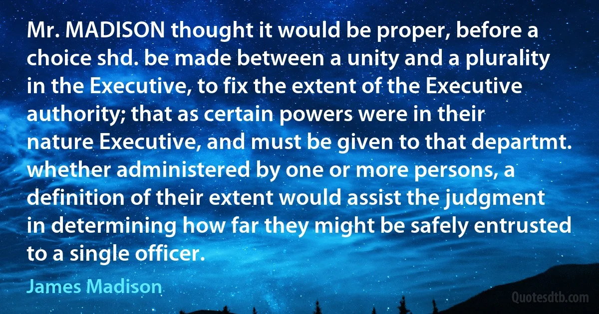 Mr. MADISON thought it would be proper, before a choice shd. be made between a unity and a plurality in the Executive, to fix the extent of the Executive authority; that as certain powers were in their nature Executive, and must be given to that departmt. whether administered by one or more persons, a definition of their extent would assist the judgment in determining how far they might be safely entrusted to a single officer. (James Madison)